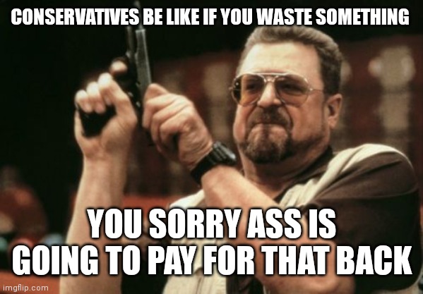 They don't play when it comes to wasting materials. It's  just the conservative way of things | CONSERVATIVES BE LIKE IF YOU WASTE SOMETHING; YOU SORRY ASS IS GOING TO PAY FOR THAT BACK | image tagged in memes,am i the only one around here,there very frugal,it's just the conservative way of things | made w/ Imgflip meme maker