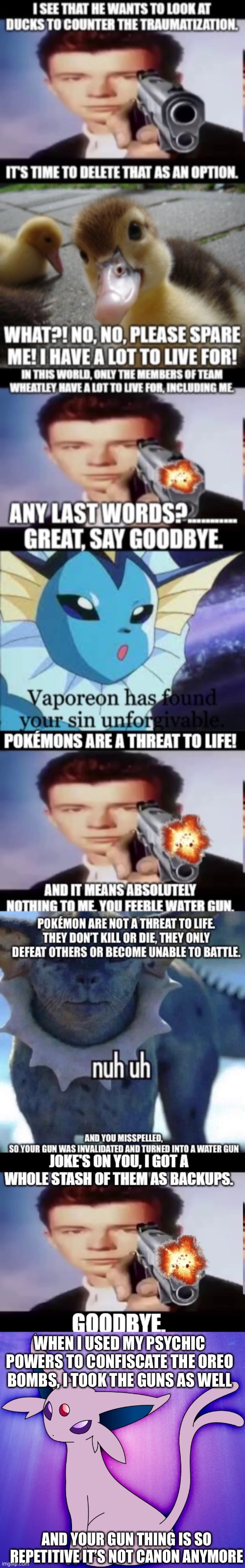 The Rick Astley gun is overused so much it’s uncanon | WHEN I USED MY PSYCHIC POWERS TO CONFISCATE THE OREO BOMBS, I TOOK THE GUNS AS WELL; AND YOUR GUN THING IS SO REPETITIVE IT’S NOT CANON ANYMORE | image tagged in espeon | made w/ Imgflip meme maker
