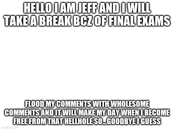 goodbye | HELLO I AM JEFF AND I WILL TAKE A BREAK BCZ OF FINAL EXAMS; FLOOD MY COMMENTS WITH WHOLESOME COMMENTS AND IT WILL MAKE MY DAY WHEN I BECOME FREE FROM THAT HELLHOLE SO...GOODBYE I GUESS | made w/ Imgflip meme maker