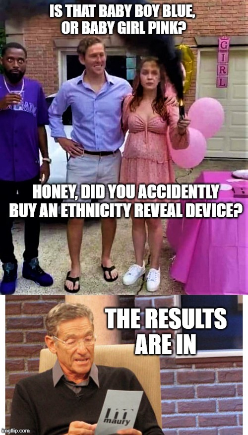 IS THAT BABY BOY BLUE, 
OR BABY GIRL PINK? HONEY, DID YOU ACCIDENTLY
BUY AN ETHNICITY REVEAL DEVICE? THE RESULTS
ARE IN | image tagged in gender reveal party,maury the results are in | made w/ Imgflip meme maker
