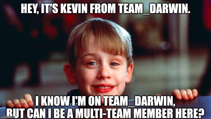 HEY, IT'S KEVIN FROM TEAM_DARWIN. I KNOW I'M ON TEAM_DARWIN, BUT CAN I BE A MULTI-TEAM MEMBER HERE? | image tagged in kevin,team,darwin | made w/ Imgflip meme maker