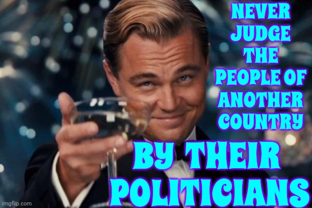 Or Their "News" | NEVER JUDGE THE PEOPLE OF ANOTHER COUNTRY; BY  THEIR  POLITICIANS | image tagged in memes,leonardo dicaprio cheers,politicians lie,politics,foreign policy,politicians suck | made w/ Imgflip meme maker