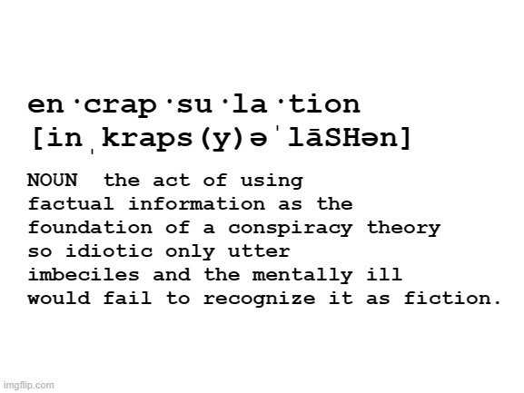 Not a real word but it should be. | NOUN  the act of using factual information as the foundation of a conspiracy theory so idiotic only utter imbeciles and the mentally ill would fail to recognize it as fiction. en·crap·su·la·tion
[inˌkraps(y)əˈlāSHən] | image tagged in blank white template,conspiracy theories | made w/ Imgflip meme maker