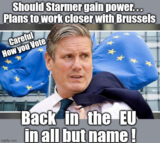 Starmer - Back into the EU in all but name? | Should Starmer gain power. . .  
Plans to work closer with Brussels; Careful
How you Vote; CAREFUL HOW YOU VOTE !!! EU HAS LOST CONTROL OF ITS BORDERS ! Careful how you vote; Starmer's EU exchange deal = People Trafficking !!! Starmer to Betray Britain . . . #Burden Sharing #Quid Pro Quo #100,000; #Immigration #Starmerout #Labour #wearecorbyn #KeirStarmer #DianeAbbott #McDonnell #cultofcorbyn #labourisdead #labourracism #socialistsunday #nevervotelabour #socialistanyday #Antisemitism #Savile #SavileGate #Paedo #Worboys #GroomingGangs #Paedophile #IllegalImmigration #Immigrants #Invasion #Starmeriswrong #SirSoftie #SirSofty #Blair #Steroids #BibbyStockholm #Barge #burdonsharing #QuidProQuo; EU Migrant Exchange Deal? #Burden Sharing #QuidProQuo #100,000; Starmer wants to replicate it here !!! STARMER BELIEVES WE'RE NOT TAKING OUR 'FAIR SHARE' ? "STARMER IS DELUSIONAL"; ...Says EU; Back   in   the   EU
 in all but name ! | image tagged in starmer brussels eu,illegal immigration,labourisdead,stop boats rwanda echr,eu quidproquo burdensharing,just stop oil ulez | made w/ Imgflip meme maker