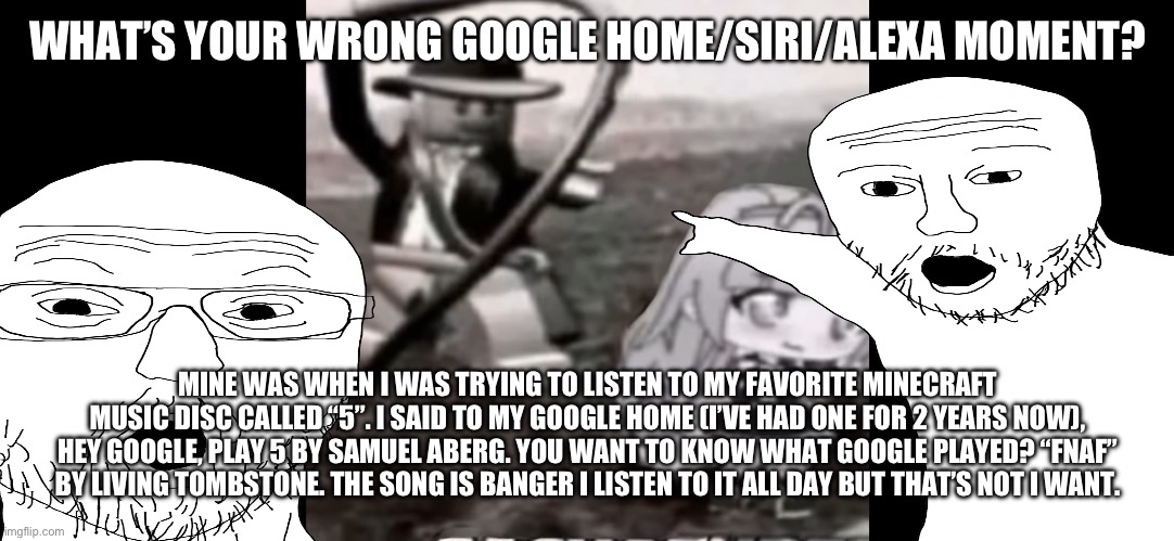 WHAT’S YOUR WRONG GOOGLE HOME/SIRI/ALEXA MOMENT? MINE WAS WHEN I WAS TRYING TO LISTEN TO MY FAVORITE MINECRAFT MUSIC DISC CALLED “5”. I SAID TO MY GOOGLE HOME (I’VE HAD ONE FOR 2 YEARS NOW), HEY GOOGLE, PLAY 5 BY SAMUEL ABERG. YOU WANT TO KNOW WHAT GOOGLE PLAYED? “FNAF” BY LIVING TOMBSTONE. THE SONG IS BANGER I LISTEN TO IT ALL DAY BUT THAT’S NOT I WANT. | made w/ Imgflip meme maker