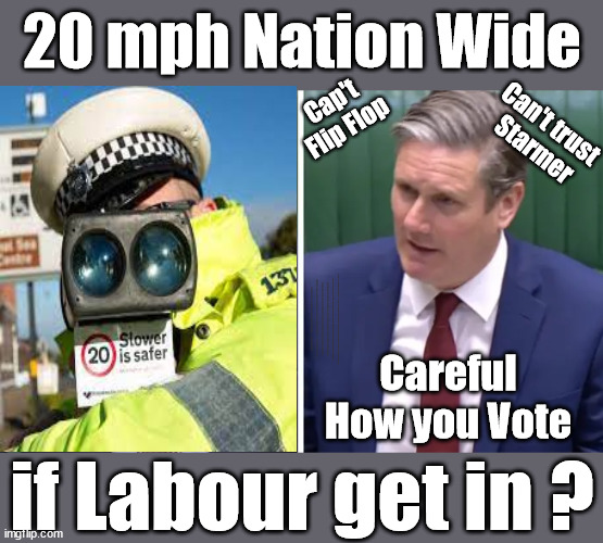 20 mph Nation Wide if Labour get in ? | 20 mph Nation Wide; Cap't
Flip Flop; Can't trust 
Starmer; CAREFUL HOW YOU VOTE !!!  ! Careful how you vote; Starmer's EU exchange deal = People Trafficking !!! Starmer to Betray Britain . . . #Burden Sharing #Quid Pro Quo #100,000; #Immigration #Starmerout #Labour #wearecorbyn #KeirStarmer #DianeAbbott #McDonnell #cultofcorbyn #labourisdead #labourracism #socialistsunday #nevervotelabour #socialistanyday #Antisemitism #Savile #SavileGate #Paedo #Worboys #GroomingGangs #Paedophile #IllegalImmigration #Immigrants #Invasion #Starmeriswrong #SirSoftie #SirSofty #Blair #Steroids #BibbyStockholm #Barge #burdonsharing #QuidProQuo; EU Migrant Exchange Deal? #Burden Sharing #QuidProQuo #100,000; Starmer wants to replicate it here !!!  "STARMER IS DELUSIONAL"; ...Says EU; Careful
How you Vote; if Labour get in ? | image tagged in illegal immigration,labourisdead,eu quidproquo burdensharing,stop boats rwanda echr,starmer mark drakeford,stop oil 20 mph ulez | made w/ Imgflip meme maker
