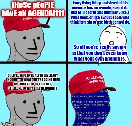 “The unexamined life is not worth living.” - Socrates | tHoSe pEoPlE hAvE aN AGENDA!111; Every living thing and virus in this
universe has an agenda, even if its
just to "go forth and multiply", like a
virus does, or like awful people who
think its a sin to use birth control do. So all you're really saying
is that you don't even know
what your own agenda is. SHEEPLE WHO HAVE NEVER GIVEN ANY
THOUGHT TO WHAT THEY'RE DOING HERE
ON THIS EARTH, IN THIS LIFE,
LET ALONE TO WHY THEY'RE DOING IT | image tagged in npc maga blue screen fixed textboxes,maga,agenda,socrates,life,philosophy | made w/ Imgflip meme maker