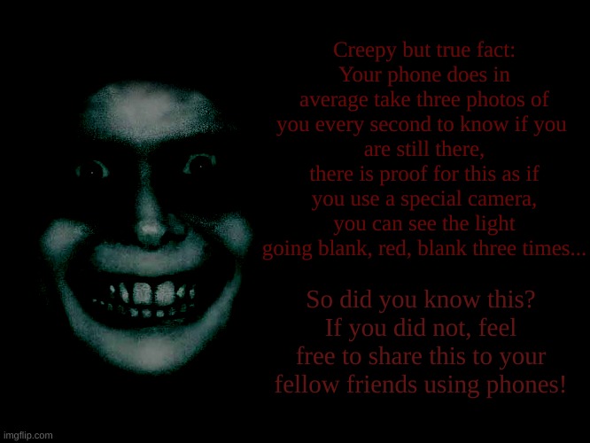 have a random fact! | Creepy but true fact:
Your phone does in average take three photos of you every second to know if you 
are still there, there is proof for this as if you use a special camera, you can see the light going blank, red, blank three times... So did you know this?
If you did not, feel free to share this to your fellow friends using phones! | image tagged in facts | made w/ Imgflip meme maker