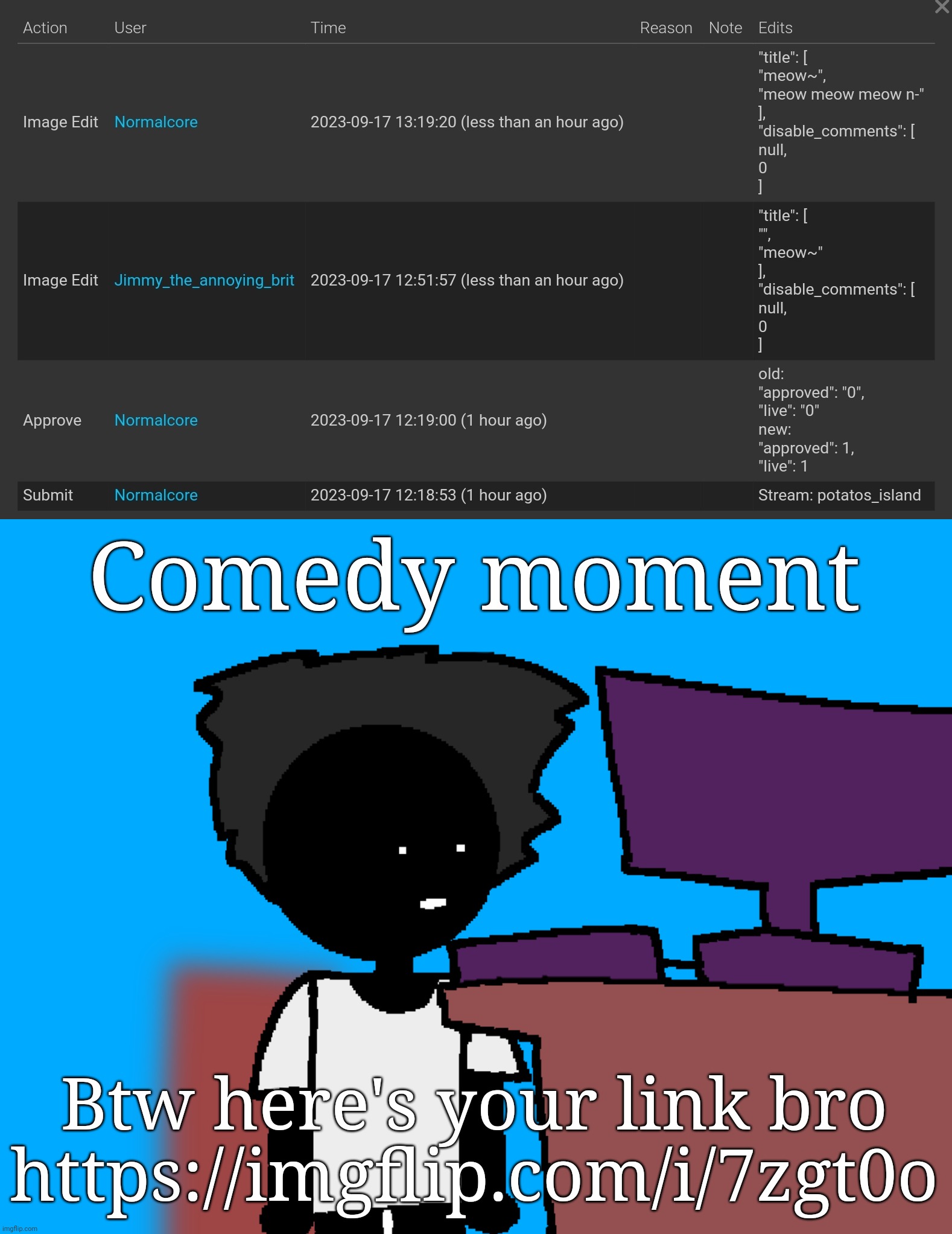 Comedy moment; Btw here's your link bro
https://imgflip.com/i/7zgt0o | image tagged in oh god what have i done | made w/ Imgflip meme maker