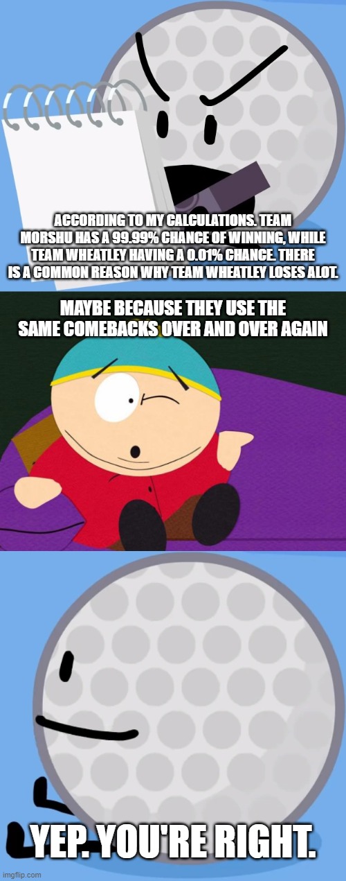 ACCORDING TO MY CALCULATIONS. TEAM MORSHU HAS A 99.99% CHANCE OF WINNING, WHILE TEAM WHEATLEY HAVING A 0.01% CHANCE. THERE IS A COMMON REASON WHY TEAM WHEATLEY LOSES ALOT. MAYBE BECAUSE THEY USE THE SAME COMEBACKS OVER AND OVER AGAIN; YEP. YOU'RE RIGHT. | image tagged in eric cartman | made w/ Imgflip meme maker