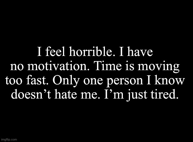 It’s hard | I feel horrible. I have no motivation. Time is moving too fast. Only one person I know doesn’t hate me. I’m just tired. | image tagged in blank black | made w/ Imgflip meme maker