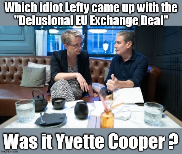 Which idiot Lefty came up with the "Delusional EU Exchange Deal" - Yvette Cooper? | Which idiot Lefty came up with the
"Delusional EU Exchange Deal"; EU HAS LOST CONTROL OF ITS BORDERS ! Careful how you vote; Starmer's EU exchange deal = People Trafficking !!! Starmer to Betray Britain . . . #Burden Sharing #Quid Pro Quo #100,000; #Immigration #Starmerout #Labour #wearecorbyn #KeirStarmer #DianeAbbott #McDonnell #cultofcorbyn #labourisdead #labourracism #socialistsunday #nevervotelabour #socialistanyday #Antisemitism #Savile #SavileGate #Paedo #Worboys #GroomingGangs #Paedophile #IllegalImmigration #Immigrants #Invasion #Starmeriswrong #SirSoftie #SirSofty #Blair #Steroids #BibbyStockholm #Barge #burdonsharing #QuidProQuo; EU Migrant Exchange Deal? #Burden Sharing #QuidProQuo #100,000; Starmer wants to replicate it here !!! STARMER BELIEVES WE'RE NOT TAKING OUR 'FAIR SHARE' ? Delusional; Say's the EU; Was it Yvette Cooper ? | image tagged in starmer yvette cooper,labourisdead,illegal immigration,stop boats rwanda echr,eu quidproquo burdensharing,just stop oil ulez | made w/ Imgflip meme maker