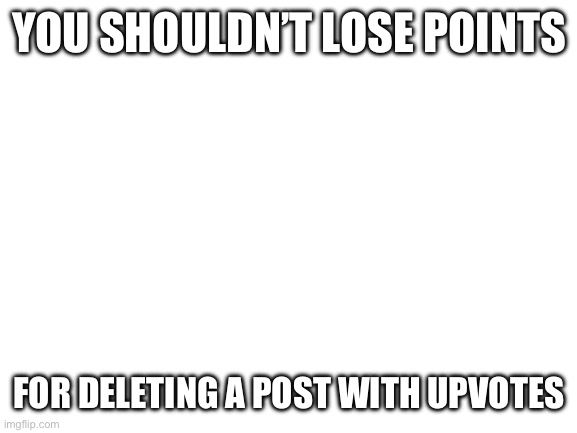 Blank White Template | YOU SHOULDN’T LOSE POINTS; FOR DELETING A POST WITH UPVOTES | image tagged in blank white template | made w/ Imgflip meme maker