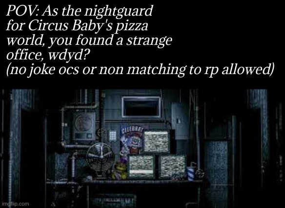 FNAF rp | POV: As the nightguard for Circus Baby's pizza world, you found a strange office, wdyd?
(no joke ocs or non matching to rp allowed) | image tagged in fnaf rp | made w/ Imgflip meme maker