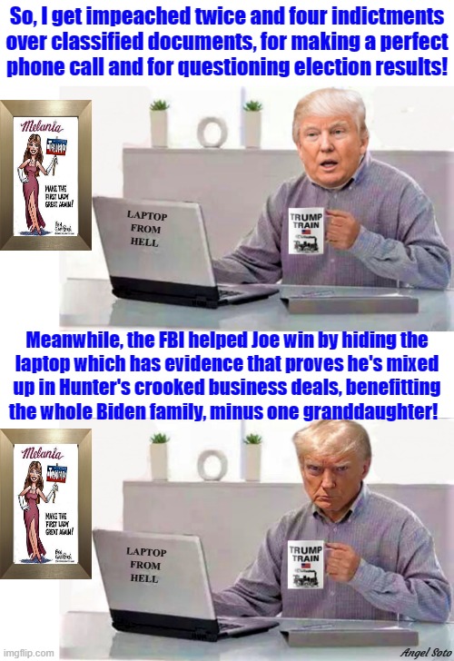 trump drinks coffee reding hunter's laptop 1 & 2 | So, I get impeached twice and four indictments
over classified documents, for making a perfect
phone call and for questioning election results! LAPTOP
FROM
HELL; Meanwhile, the FBI helped Joe win by hiding the
laptop which has evidence that proves he's mixed
up in Hunter's crooked business deals, benefitting
the whole Biden family, minus one granddaughter! LAPTOP
FROM
HELL; Angel Soto | image tagged in donald trump,joe biden,hunter biden,laptop from hell,impeachment,elections | made w/ Imgflip meme maker