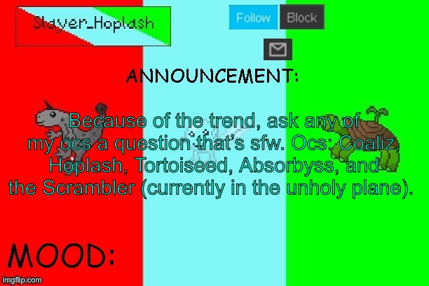 Hoplash's Announcement Temp | Because of the trend, ask any of my ocs a question that’s sfw. Ocs: Coaliz, Hoplash, Tortoiseed, Absorbyss, and the Scrambler (currently in the unholy plane). | image tagged in hoplash's announcement temp | made w/ Imgflip meme maker