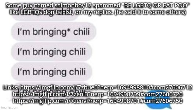 Keep  in mind that these were on iceu memes. | Some guy named salmonboy12 spammed "BE LGBTQ OR EAT POO" like LGBTQs don't exist, on my replies. (he said it to some others); Links: https://imgflip.com/i/7zbue0?nerp=1694998810#com27606712 https://imgflip.com/i/7zenl3?nerp=1694998799#com27606726
https://imgflip.com/i/7zenvi?nerp=1694998791#com27606750 | image tagged in i'm bring chili | made w/ Imgflip meme maker