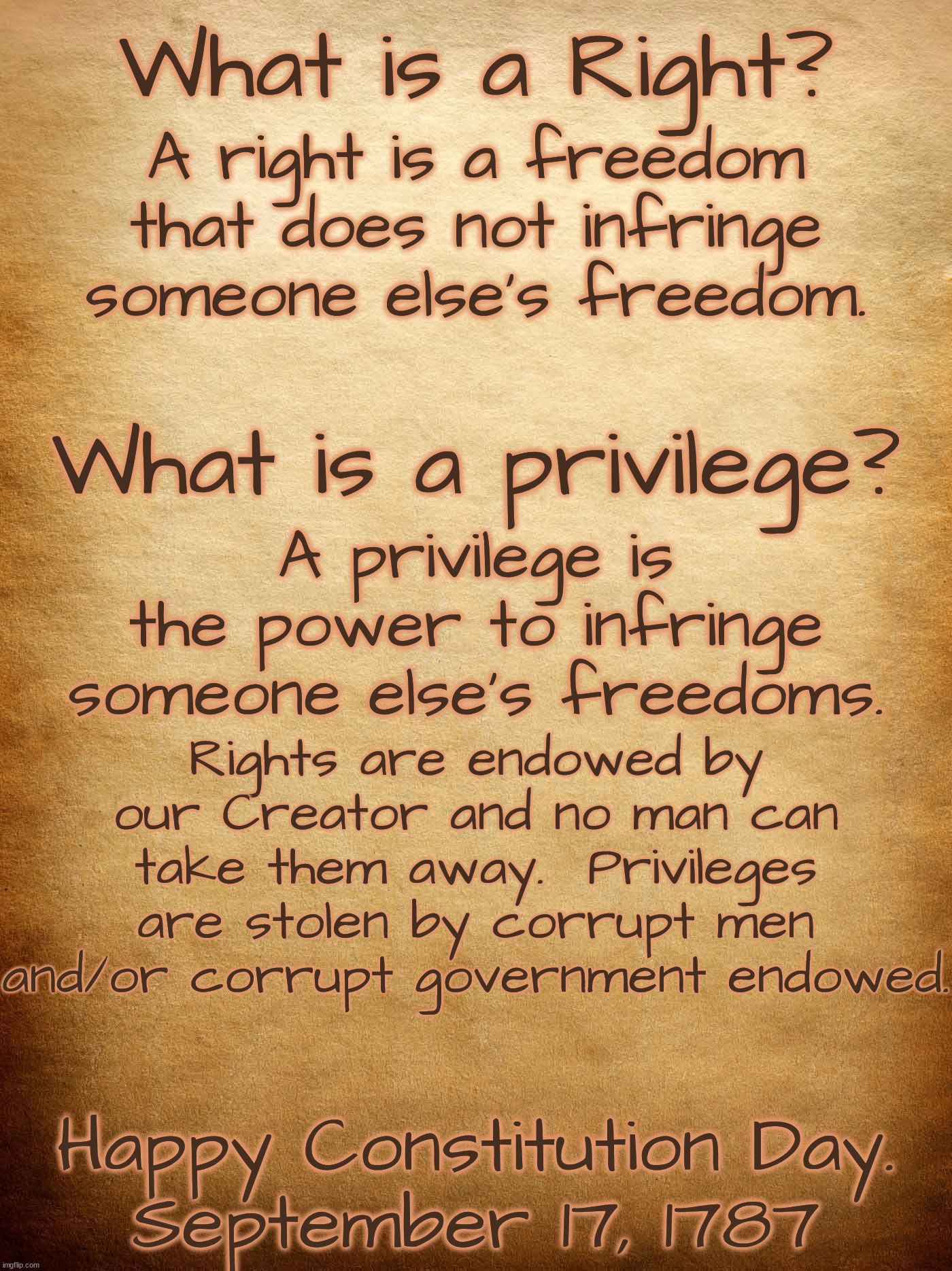 We must make our politicians (and the Democrats) to understand this, before they permanently infringe all our rights. | What is a Right? A right is a freedom that does not infringe someone else's freedom. What is a privilege? A privilege is the power to infringe someone else's freedoms. Rights are endowed by our Creator and no man can take them away.  Privileges are stolen by corrupt men and/or corrupt government endowed. Happy Constitution Day.
September 17, 1787 | image tagged in rights,privilege,freedom more valuable than life | made w/ Imgflip meme maker