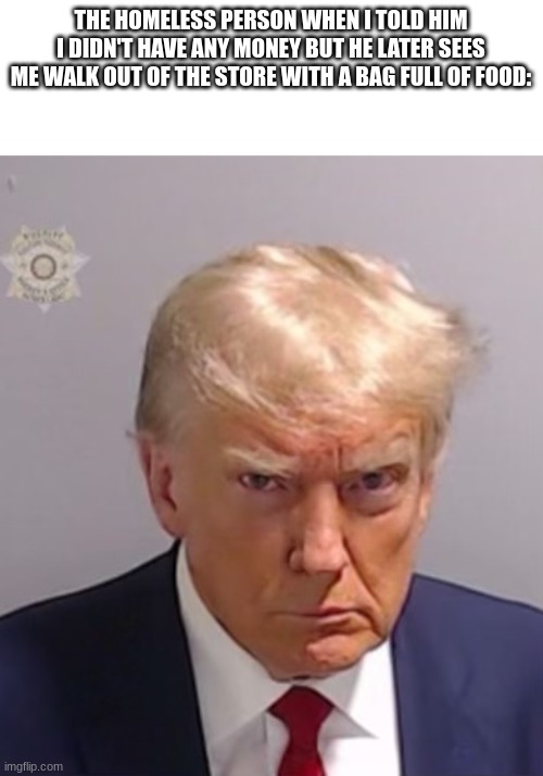 He's mad now | THE HOMELESS PERSON WHEN I TOLD HIM I DIDN'T HAVE ANY MONEY BUT HE LATER SEES ME WALK OUT OF THE STORE WITH A BAG FULL OF FOOD: | image tagged in donald trump mugshot | made w/ Imgflip meme maker