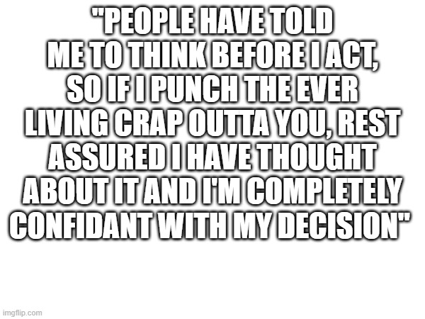 :) | "PEOPLE HAVE TOLD ME TO THINK BEFORE I ACT, SO IF I PUNCH THE EVER LIVING CRAP OUTTA YOU, REST ASSURED I HAVE THOUGHT ABOUT IT AND I'M COMPLETELY CONFIDANT WITH MY DECISION" | image tagged in inspirational quote | made w/ Imgflip meme maker