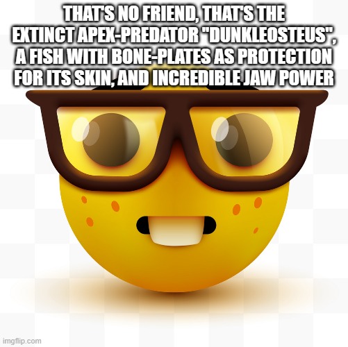 Nerd emoji | THAT'S NO FRIEND, THAT'S THE EXTINCT APEX-PREDATOR "DUNKLEOSTEUS", A FISH WITH BONE-PLATES AS PROTECTION FOR ITS SKIN, AND INCREDIBLE JAW PO | image tagged in nerd emoji | made w/ Imgflip meme maker