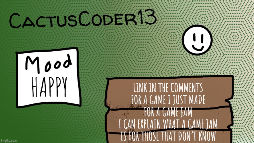 It’s called Pathway Painters, not mobile friendly. | HAPPY; LINK IN THE COMMENTS FOR A GAME I JUST MADE FOR A GAME JAM
I CAN EXPLAIN WHAT A GAME JAM IS FOR THOSE THAT DON’T KNOW | image tagged in cactuscoder13 announcement template,game dev,game jam | made w/ Imgflip meme maker