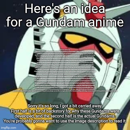 Please note that I have not watched an entire Gundam anime, and that I haven't reread this so there may be some spelling errors | Here's an idea for a Gundam anime; Instead of a war between two factions of humans, this one would lean more into the sci fi aspect of Gundam. Specifically space. It starts off in like the 1970's or something and a meteor lands and leaves a MASSIVE crater. But a crater isn't the only thing that it left behind, there were also small slime-like creatures resemble SCP 999 (if you don't know what that is, look it up.) Which change demeanor and abilities depending on what they eat. Spicy food seems to be the thing that makes them the most hostile. But before the slimes can escape the government quickly builds a base around the crater to contain and research these aliens. Eventually the project is abandoned and the only goal of the base is to keep anything from getting out. But of course, some sh*t got out. I haven't thought this part out yet but maybe some terrorists attacked the base and stole a bunch of slimes idk, but all you need to know is that a bunch of them got out. By this point it's around 2020. It starts off not really being a problem, simple sightings of 10 foot tall creatures in the middle of the night that most people think are bigfoot or some other cryptid. But eventually it gets more large scale, 40 foot tall creatures destroying entire towns. This is when we learn about another ability of the slimes, anything they don't eat gets used as armor. Metal scrap, fabric, plastic wrappers, any non-edible material gets used as armor. And this becomes a HUGE pain in the ass for the government trying to control them, because any soldiers or tanks they send to fight these creatures are just gonna get absorbed and used against them. They do have a weakness though, sugar. It nullifies the effects of the spicy food, and gets rid of any excess mass gained from other consumed materials. The only problem is that it actually has to consume the sugar, which is a problem when it's mouth is protected by several layers of salvaged scrap metal. NOW we get to the Gundams. Having discovered a weakness for the slimes, scientists and engineers quickly start adapting some experimental construction equipment to make the first effective weapon against the slimes, the prototype Gundam. It doesn't have the best weaponry or armor, but has enough strength and size to handle most of the creatures ravaging the towns and cities. It is equipped with a shield, a hammer, and a capsule with heavily concentrated sugar. After defeating several of these kaiju slimes, scientists figure out how to make a highly versatile alloy that's PERFECT for something like a Gundam. This is when we get the proper Gundams, however these are different from the original in more than just looks and materials, they're controlled via motion tracking with basically a VR haptic suit, which helps make them more versatile in combat. It's also an excuse to make the Gundams more expressive, by making them move more similarly to how a human would. They'd also have similar proportions to the pilot, so a shorter pilot would have a shorter Gundam, and a female pilot would have a more feminine gundam. The in-show explanation for this would be so the pilot would be more familiar with how the Gundam moves. (This part is mainly an excuse to have more variety in the looks of each one.) These Gundams would also be a bit more grounded than the average Gundam though, they aren't gonna have city destroying attacks and occasionally one mobile suits would just straight up run out of battery mid-fight. The end of the first season would likely be stopping an asteroid with already hostile slimes from hitting the earth. Second season would mostly be in space, particularly in the asteroid belt since the slimes came from an asteroid. How did everyone get there? ✨slime alloy✨ anyway, a lot of the fight scenes in this season would be a lot slower and more floaty, each Gundam would have a jetpack that simply sprays air to propel it forward, and maybe one or two of them have wings for a bit of added flare. This season would likely end with finding a small planet where most of the slime population lives, but I'm not quite sure about that. Sorry it's so long, I got a bit carried away. First half is a bit of backstory for why these Gundams were developed, and the second half is the actual Gundams. You're probably gonna want to use the image description to read it. | image tagged in gundam | made w/ Imgflip meme maker