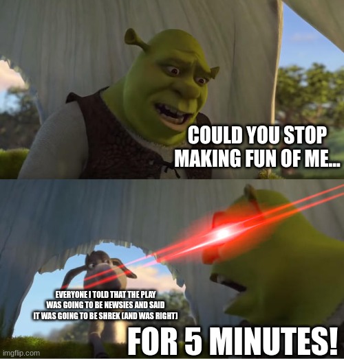 Dissapointment | COULD YOU STOP MAKING FUN OF ME... EVERYONE I TOLD THAT THE PLAY WAS GOING TO BE NEWSIES AND SAID IT WAS GOING TO BE SHREK (AND WAS RIGHT); FOR 5 MINUTES! | image tagged in shrek for five minutes | made w/ Imgflip meme maker