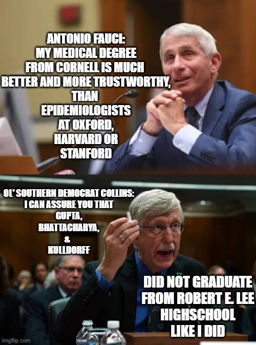 FOCUSED PROTECTION | ANTONIO FAUCI:
MY MEDICAL DEGREE
FROM CORNELL IS MUCH 
BETTER AND MORE TRUSTWORTHY,
THAN 
EPIDEMIOLOGISTS
AT OXFORD,
HARVARD OR
STANFORD; OL' SOUTHERN DEMOCRAT COLLINS:
I CAN ASSURE YOU THAT
GUPTA,
BHATTACHARYA,
&  
KULLDORFF; DID NOT GRADUATE
FROM ROBERT E. LEE
HIGHSCHOOL
LIKE I DID | image tagged in healthcare,epidemic,donald trump is proud,robert e lee,cdc,southern pride | made w/ Imgflip meme maker