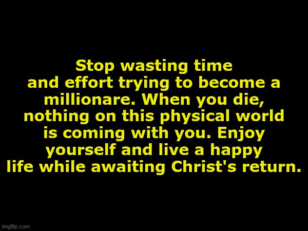. | Stop wasting time and effort trying to become a millionare. When you die, nothing on this physical world is coming with you. Enjoy yourself and live a happy life while awaiting Christ's return. | made w/ Imgflip meme maker