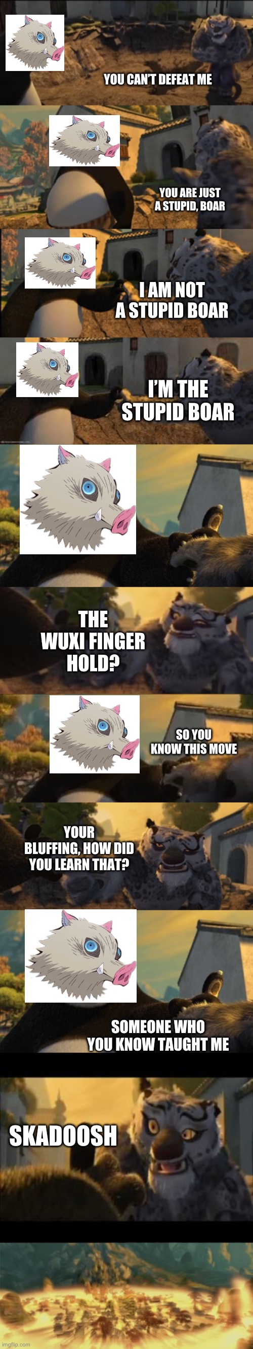 Inosuke defeat Tai Lung | YOU CAN’T DEFEAT ME; YOU ARE JUST A STUPID, BOAR; I AM NOT A STUPID BOAR; I’M THE STUPID BOAR; THE WUXI FINGER HOLD? SO YOU KNOW THIS MOVE; YOUR BLUFFING, HOW DID YOU LEARN THAT? SOMEONE WHO YOU KNOW TAUGHT ME; SKADOOSH | image tagged in demon slayer,kung fu panda | made w/ Imgflip meme maker