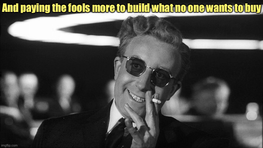 Doctor Strangelove says... | And paying the fools more to build what no one wants to buy | image tagged in doctor strangelove says | made w/ Imgflip meme maker