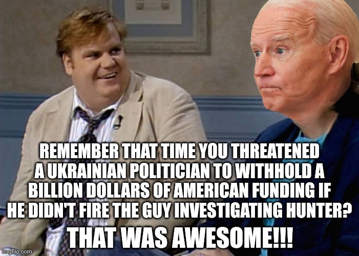 Quid pro what? | REMEMBER THAT TIME YOU THREATENED A UKRAINIAN POLITICIAN TO WITHHOLD A BILLION DOLLARS OF AMERICAN FUNDING IF HE DIDN'T FIRE THE GUY INVESTIGATING HUNTER? THAT WAS AWESOME!!! | image tagged in corruption,democrats,ukraine,joe biden,barack obama,hunter biden | made w/ Imgflip meme maker