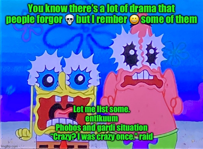 Scare spongboob and patrichard | You know there’s a lot of drama that people forgor 💀 but I rember 😀 some of them; Let me list some.
entikuum
Phobos and gardi situation
“Crazy? I was crazy once.” raid | image tagged in scare spongboob and patrichard | made w/ Imgflip meme maker