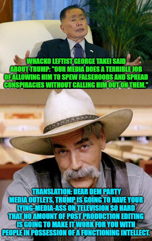 We have seen this time after time and yet Mainstream Media STILL hands Trump their own head. | WHACKO LEFTIST GEORGE TAKEI SAID ABOUT TRUMP: "OUR MEDIA DOES A TERRIBLE JOB OF ALLOWING HIM TO SPEW FALSEHOODS AND SPREAD CONSPIRACIES WITHOUT CALLING HIM OUT ON THEM."; TRANSLATION: DEAR DEM PARTY MEDIA OUTLETS, TRUMP IS GOING TO HAVE YOUR LYING-MEDIA-ASS ON TELEVISION SO HARD THAT NO AMOUNT OF POST PRODUCTION EDITING IS GOING TO MAKE IT WORK FOR YOU WITH PEOPLE IN POSSESSION OF A FUNCTIONING INTELLECT. | image tagged in truth | made w/ Imgflip meme maker