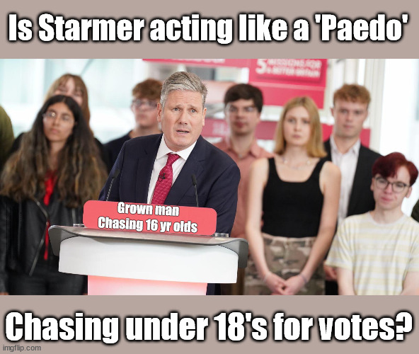 Is it ok for Starmer to chase children for votes? | Is Starmer acting like a 'Paedo'; Grown man
Chasing 16 yr olds; Careful how you vote; Starmer's EU exchange deal = People Trafficking !!! Starmer to Betray Britain . . . #Burden Sharing #Quid Pro Quo #100,000; #Immigration #Starmerout #Labour #wearecorbyn #KeirStarmer #DianeAbbott #McDonnell #cultofcorbyn #labourisdead #labourracism #socialistsunday #nevervotelabour #socialistanyday #Antisemitism #Savile #SavileGate #Paedo #Worboys #GroomingGangs #Paedophile #IllegalImmigration #Immigrants #Invasion #Starmeriswrong #SirSoftie #SirSofty #Blair #Steroids #BibbyStockholm #Barge #burdonsharing #QuidProQuo; EU Migrant Exchange Deal? #Burden Sharing #QuidProQuo #100,000 #children #Kids; Chasing under 18's for votes? | image tagged in starmer - chasing the child vote,labourisdead,illegal immigration,stop boats rwanda echr,just stop oil,20 mph ulez | made w/ Imgflip meme maker
