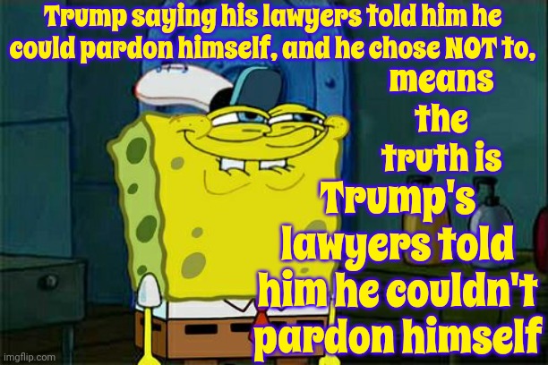 Every Word Out Of Trump's Mouth Has ALWAYS Been, And Will ALWAYS Be, LIES.  He Has NEVER Been An Honest Or Good Man | Trump saying his lawyers told him he could pardon himself, and he chose NOT to, means the truth is; Trump's lawyers told him he couldn't pardon himself | image tagged in memes,don't you squidward,lock him up,trump lies,scumbag trump,deplorable donald | made w/ Imgflip meme maker