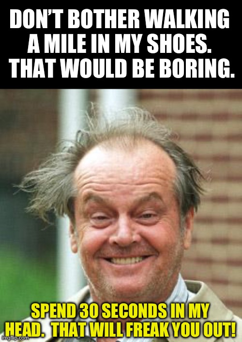 Crazy | DON’T BOTHER WALKING A MILE IN MY SHOES.  THAT WOULD BE BORING. SPEND 30 SECONDS IN MY HEAD.  THAT WILL FREAK YOU OUT! | image tagged in jack nicholson crazy hair | made w/ Imgflip meme maker