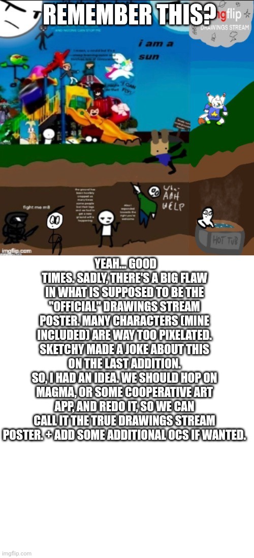 Anyone in? | REMEMBER THIS? YEAH... GOOD TIMES. SADLY, THERE'S A BIG FLAW IN WHAT IS SUPPOSED TO BE THE "OFFICIAL" DRAWINGS STREAM POSTER. MANY CHARACTERS (MINE INCLUDED) ARE WAY TOO PIXELATED.
SKETCHY MADE A JOKE ABOUT THIS ON THE LAST ADDITION.
SO, I HAD AN IDEA. WE SHOULD HOP ON MAGMA, OR SOME COOPERATIVE ART APP, AND REDO IT, SO WE CAN CALL IT THE TRUE DRAWINGS STREAM POSTER. + ADD SOME ADDITIONAL OCS IF WANTED. | made w/ Imgflip meme maker