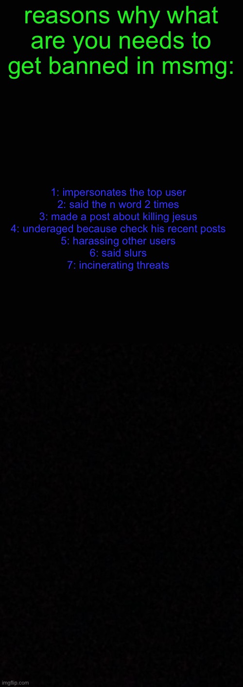 @all of the msmg mods | reasons why what are you needs to get banned in msmg:; 1: impersonates the top user
2: said the n word 2 times
3: made a post about killing jesus
4: underaged because check his recent posts
5: harassing other users
6: said slurs
7: incinerating threats | made w/ Imgflip meme maker