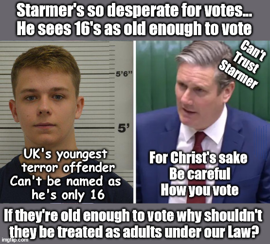Starmer's so desperate for votes...sees 16's as old enough to vote | Starmer's so desperate for votes...
He sees 16's as old enough to vote; Can't
Trust Starmer; Starmer acting like a 'Paedo' Careful how you vote; Starmer to Betray Britain . . . #Burden Sharing #Quid Pro Quo #100,000; #Immigration #Starmerout #Labour #wearecorbyn #KeirStarmer #DianeAbbott #McDonnell #cultofcorbyn #labourisdead #labourracism #socialistsunday #nevervotelabour #socialistanyday #Antisemitism #Savile #SavileGate #Paedo #Worboys #GroomingGangs #Paedophile #IllegalImmigration #Immigrants #Invasion #Starmeriswrong #SirSoftie #SirSofty #Blair #Steroids #BibbyStockholm #Barge #burdonsharing #QuidProQuo; EU Migrant Exchange Deal? #Burden Sharing #QuidProQuo #100,000 #children #Kids; Chasing under 18's for votes? UK's youngest 
terror offender
Can't be named as 
he's only 16; For Christ's sake 
Be careful
How you vote; If they're old enough to vote why shouldn't 
they be treated as adults under our Law? | image tagged in labourisdead,illegal immigration,stop boats rwanda echr,just stop oil 20 mph ulez,starmerout getstarmerout,starmer paedo | made w/ Imgflip meme maker