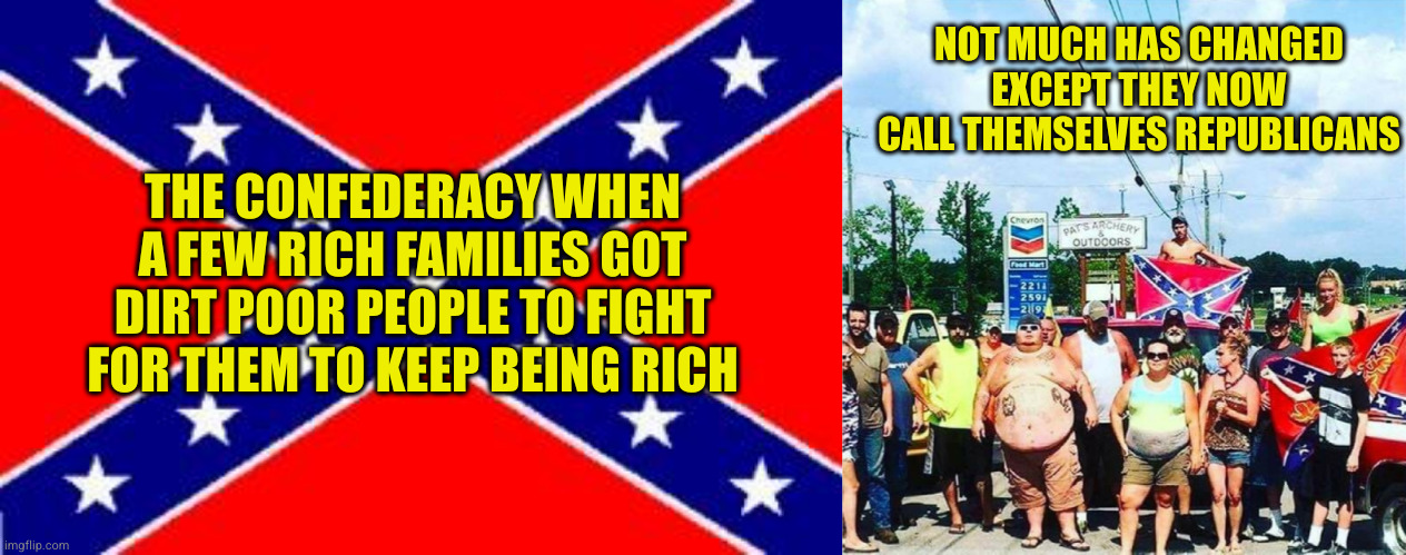 Why the push on social issues that don't actually effect you? Keeps you voting to keep yourself poor | NOT MUCH HAS CHANGED EXCEPT THEY NOW CALL THEMSELVES REPUBLICANS; THE CONFEDERACY WHEN A FEW RICH FAMILIES GOT DIRT POOR PEOPLE TO FIGHT FOR THEM TO KEEP BEING RICH | image tagged in dixie flag,trump voters redneck hillbilly cracker goober confederacy | made w/ Imgflip meme maker