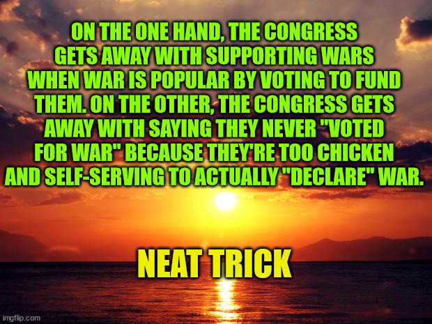 Sunset | ON THE ONE HAND, THE CONGRESS GETS AWAY WITH SUPPORTING WARS WHEN WAR IS POPULAR BY VOTING TO FUND THEM. ON THE OTHER, THE CONGRESS GETS AWAY WITH SAYING THEY NEVER "VOTED FOR WAR" BECAUSE THEY'RE TOO CHICKEN AND SELF-SERVING TO ACTUALLY "DECLARE" WAR. NEAT TRICK | image tagged in sunset | made w/ Imgflip meme maker