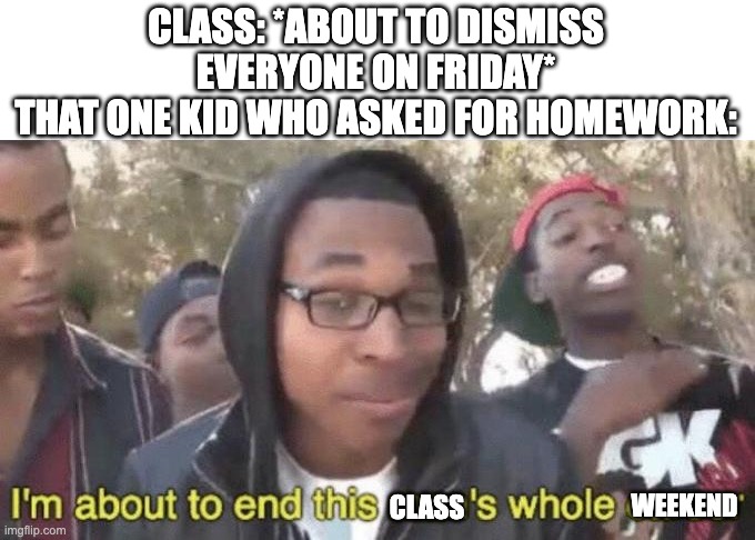 The More Homework Kid | CLASS: *ABOUT TO DISMISS EVERYONE ON FRIDAY*
THAT ONE KID WHO ASKED FOR HOMEWORK:; CLASS; WEEKEND | image tagged in i m about to end this man s whole career | made w/ Imgflip meme maker