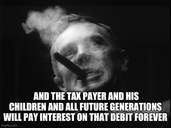 General Ripper (Dr. Strangelove) | AND THE TAX PAYER AND HIS CHILDREN AND ALL FUTURE GENERATIONS WILL PAY INTEREST ON THAT DEBIT FOREVER | image tagged in general ripper dr strangelove | made w/ Imgflip meme maker