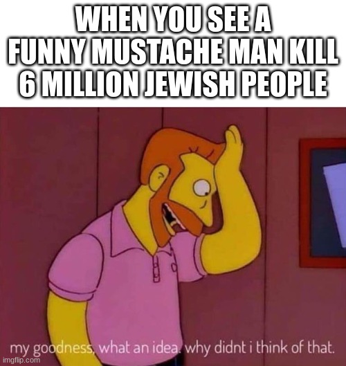 my goodness what an idea why didn't I think of that | WHEN YOU SEE A FUNNY MUSTACHE MAN KILL 6 MILLION JEWISH PEOPLE | image tagged in my goodness what an idea why didn't i think of that | made w/ Imgflip meme maker