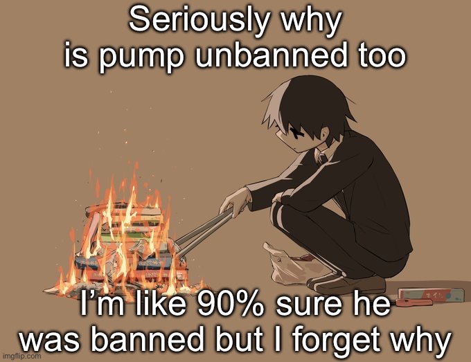 It was forever ago so I forget | Seriously why is pump unbanned too; I’m like 90% sure he was banned but I forget why | image tagged in avogado6 depression | made w/ Imgflip meme maker