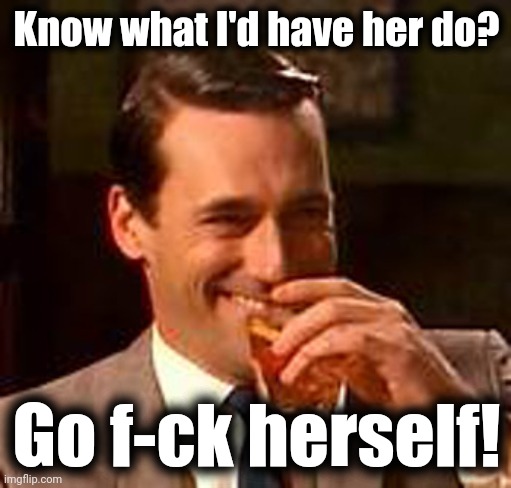 Jon Hamm mad men | Know what I'd have her do? Go f-ck herself! | image tagged in jon hamm mad men | made w/ Imgflip meme maker