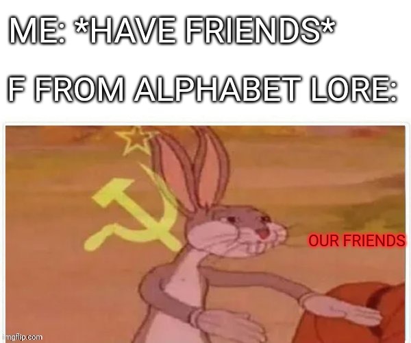 communist bugs bunny | ME: *HAVE FRIENDS*; F FROM ALPHABET LORE:; OUR FRIENDS | image tagged in communist bugs bunny,alphabet lore,communist | made w/ Imgflip meme maker