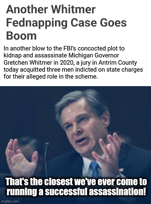 The FBI attempting to assassinate a state governor?  Nothing to see here. | In another blow to the FBI’s concocted plot to
kidnap and assassinate Michigan Governor
Gretchen Whitmer in 2020, a jury in Antrim County
today acquitted three men indicted on state charges
for their alleged role in the scheme. That's the closest we've ever come to
running a successful assassination! | image tagged in memes,fbi,assassination,democrats,deep state,gretchen whitmer | made w/ Imgflip meme maker